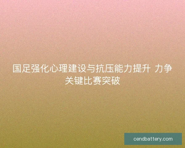 国足强化心理建设与抗压能力提升 力争关键比赛突破