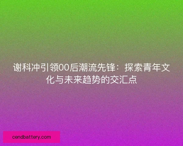 谢科冲引领00后潮流先锋：探索青年文化与未来趋势的交汇点