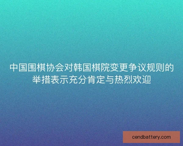 中国围棋协会对韩国棋院变更争议规则的举措表示充分肯定与热烈欢迎