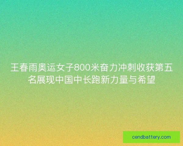 王春雨奥运女子800米奋力冲刺收获第五名展现中国中长跑新力量与希望